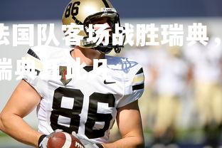 V体育官方app-法国队客场战胜瑞典，积分榜排名有所提升，法国队对瑞典几比几